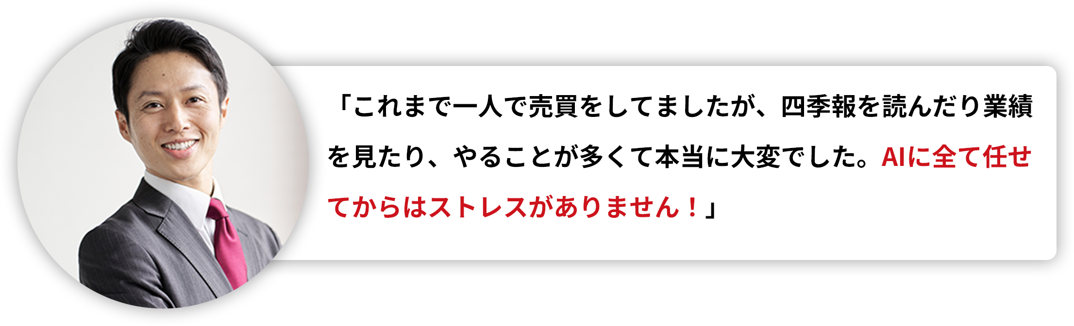 「これまで一人で売買をしてましたが、四季報を読んだり業績を見たり、やることが多くて本当に大変でした。AIに全て任せてからはストレスがありません！」