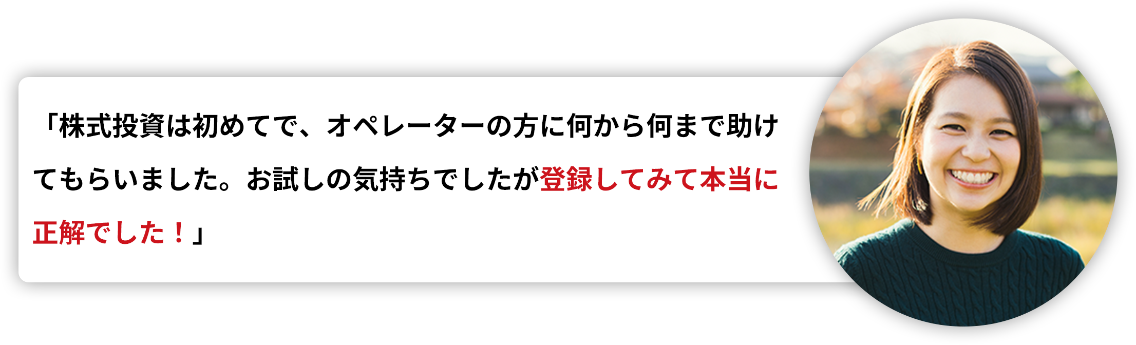 「株式投資は初めてで、オペレーターの方に何から何まで助けてもらいました。お試しの気持ちでしたが登録してみて本当に正解でした！」