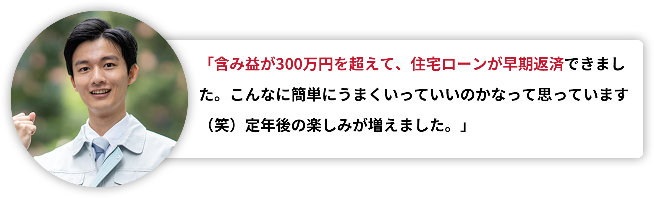 「含み益が300万円を超えて、住宅ローンが早期返済できました。こんなに簡単にうまくいっていいのかなって思っています（笑）定年後の楽しみが増えました。」