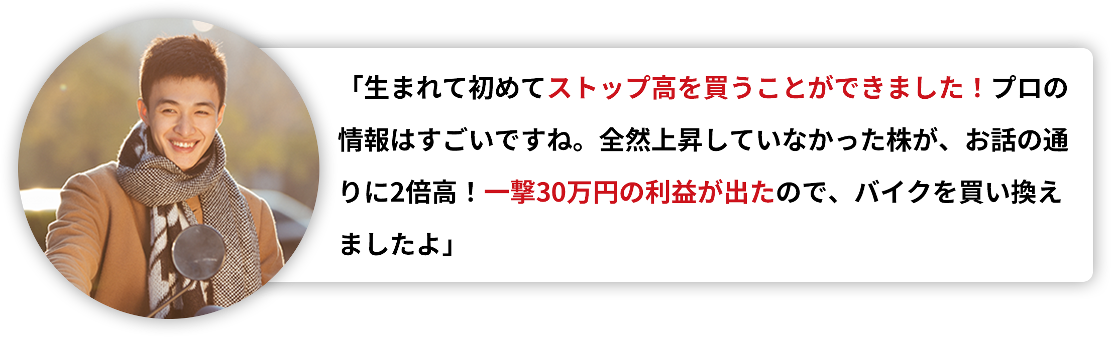 「生まれて初めてストップ高を買うことができました！プロの情報はすごいですね。全然上昇していなかった株が、お話の通りに2倍高！一撃30万円の利益が出たので、バイクを買い換えましたよ」