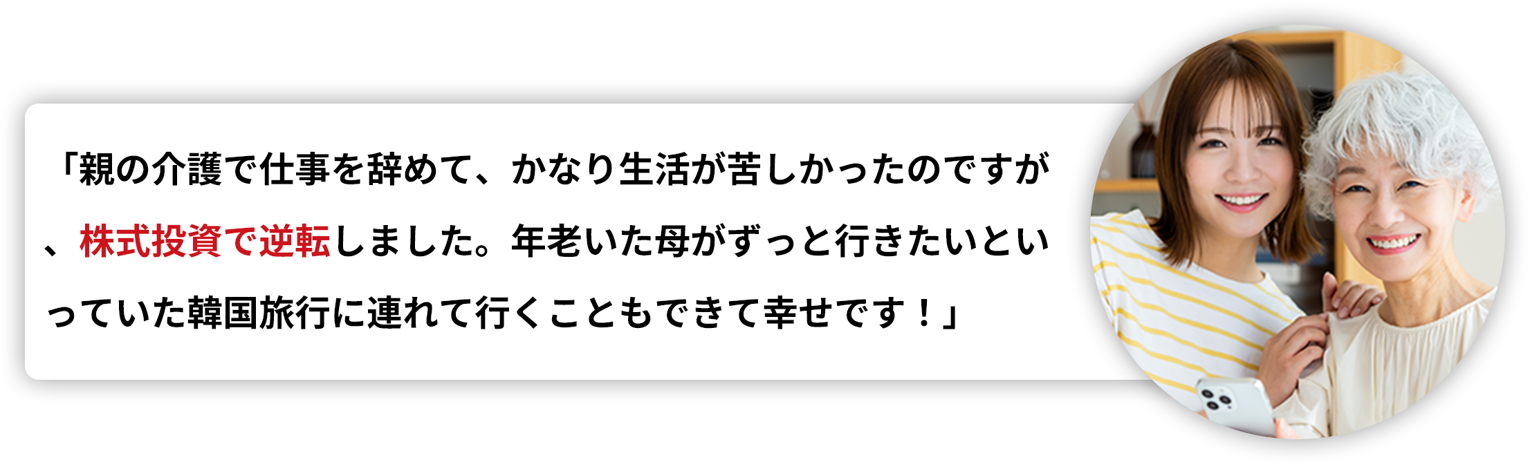 「親の介護で仕事を辞めて、かなり生活が苦しかったのですが、株式投資で逆転しました。年老いた母がずっと行きたいといっていた韓国旅行に連れて行くこともできて幸せです！」