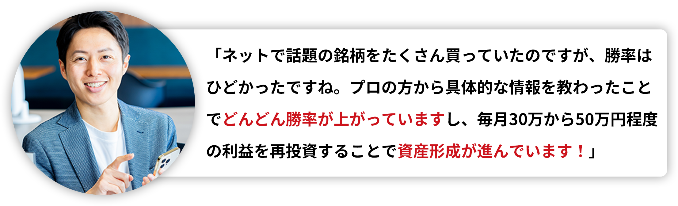 「ネットで話題の銘柄をたくさん買っていたのですが、勝率はひどかったですね。プロの方から具体的な情報を教わったことでどんどん勝率が上がっていますし、毎月30万から50万円程度の利益を再投資することで資産形成が進んでいます！」